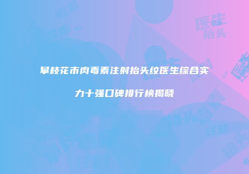 攀枝花市肉毒素注射抬头纹医生综合实力十强口碑排行榜揭晓