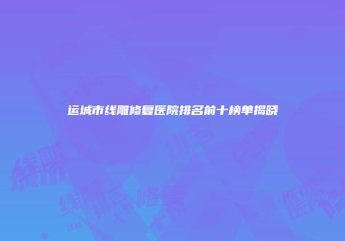 运城市线雕修复医院排名前十榜单揭晓