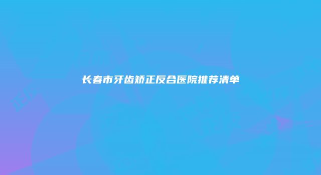 长春市牙齿矫正反合医院推荐清单