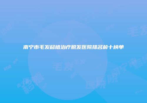 南宁市毛发移植治疗脱发医院排名前十榜单