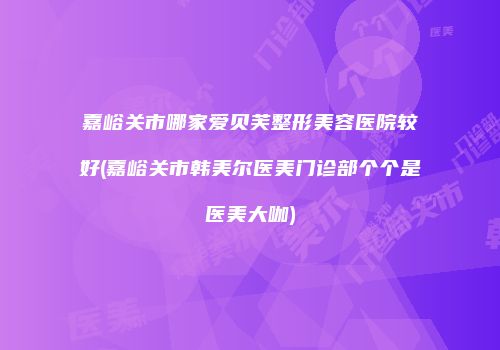 嘉峪关市哪家爱贝芙整形美容医院较好(嘉峪关市韩美尔医美门诊部个个是医美大咖)