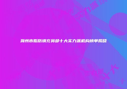 滁州市脂肪填充鼻部十大实力派机构榜单揭晓