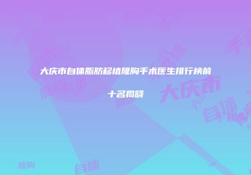 大庆市自体脂肪移植隆胸手术医生排行榜前十名揭晓