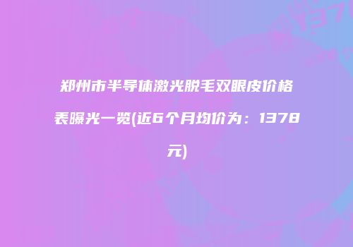 郑州市半导体激光脱毛双眼皮价格表曝光一览(近6个月均价为：1378元)