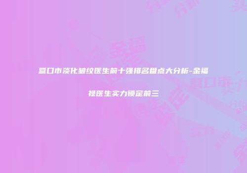 营口市淡化皱纹医生前十强排名盘点大分析-金福禄医生实力锁定前三