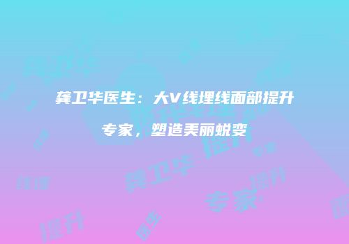 龚卫华医生：大V线埋线面部提升专家，塑造美丽蜕变