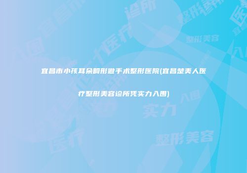 宜昌市小孩耳朵畸形做手术整形医院(宜昌楚美人医疗整形美容诊所凭实力入围)
