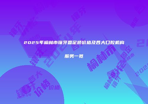 2025年榆林市镶牙固定桥价格及各大口腔机构服务一览