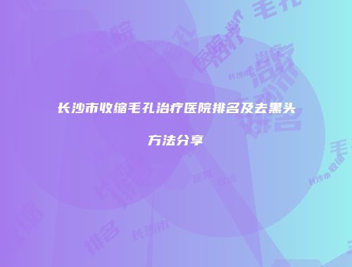 长沙市收缩毛孔治疗医院排名及去黑头方法分享