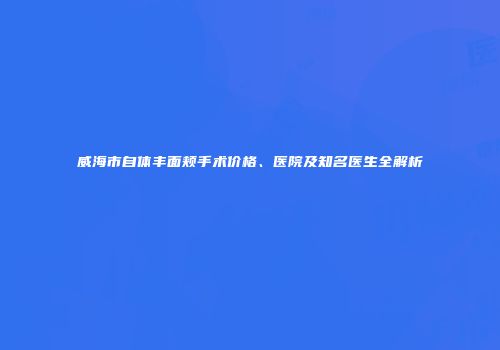 威海市自体丰面颊手术价格、医院及知名医生全解析