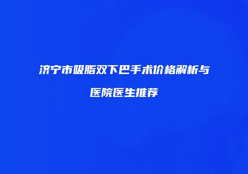 济宁市吸脂双下巴手术价格解析与医院医生推荐