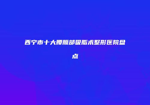 西宁市十大腰腹部吸脂术整形医院盘点