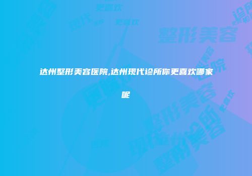达州整形美容医院,达州现代诊所你更喜欢哪家呢