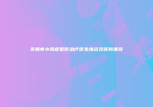 无锡市小耳症整形治疗医生排名及医院推荐
