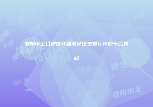 濮阳市全口种植牙塑钢牙医生排行榜前十名揭晓