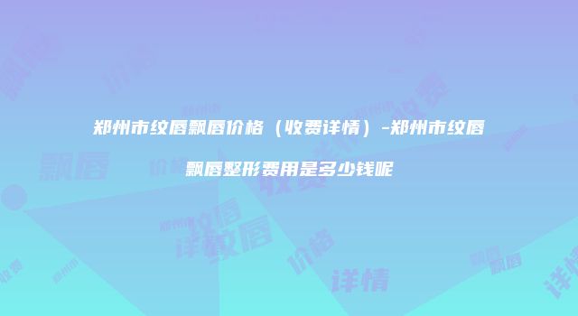 郑州市纹唇飘唇价格（收费详情）-郑州市纹唇飘唇整形费用是多少钱呢