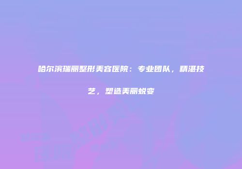 哈尔滨瑞丽整形美容医院：专业团队，精湛技艺，塑造美丽蜕变