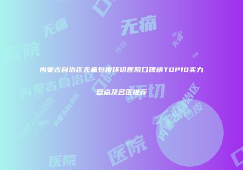 内蒙古自治区无痛包皮环切医院口碑榜TOP10实力盘点及名医推荐