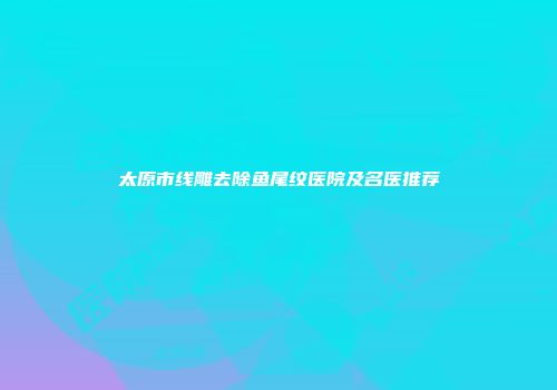 太原市线雕去除鱼尾纹医院及名医推荐