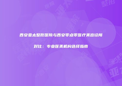 西安亚太整形医院与西安零点零医疗美容诊所对比：专业医美机构选择指南
