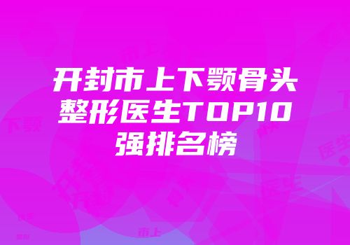 开封市上下颚骨头整形医生TOP10强排名榜