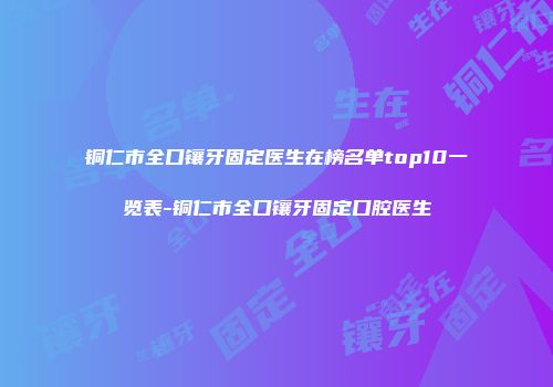 铜仁市全口镶牙固定医生在榜名单top10一览表-铜仁市全口镶牙固定口腔医生