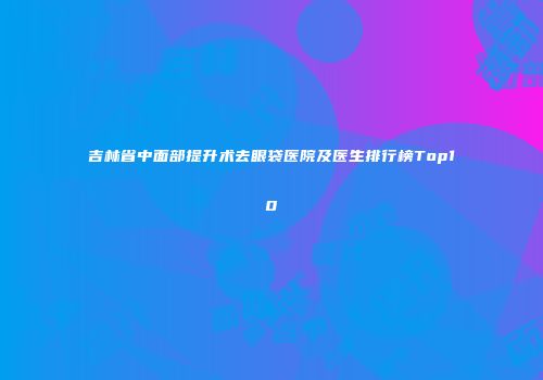 吉林省中面部提升术去眼袋医院及医生排行榜Top10