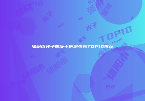 绵阳市光子脱腋毛医院强榜TOP10推荐