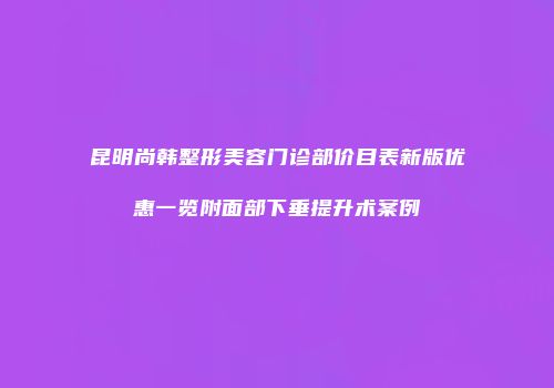 昆明尚韩整形美容门诊部价目表新版优惠一览附面部下垂提升术案例