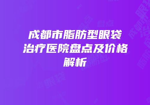 成都市脂肪型眼袋治疗医院盘点及价格解析