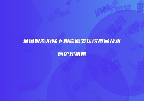 全国吸脂消除下眼睑眼袋医院排名及术后护理指南