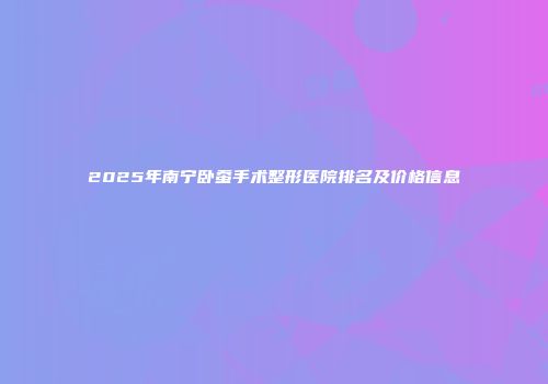 2025年南宁卧蚕手术整形医院排名及价格信息