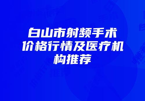 白山市射频手术价格行情及医疗机构推荐