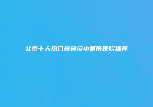 北京十大热门鼻翼缩小整形医院推荐