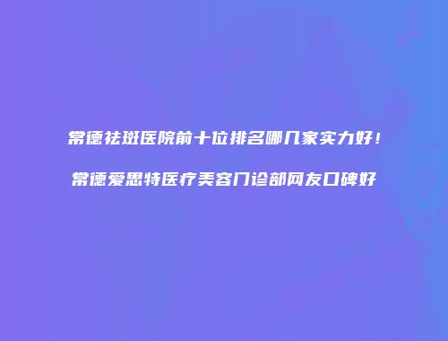 常德祛斑医院前十位排名哪几家实力好！常德爱思特医疗美容门诊部网友口碑好