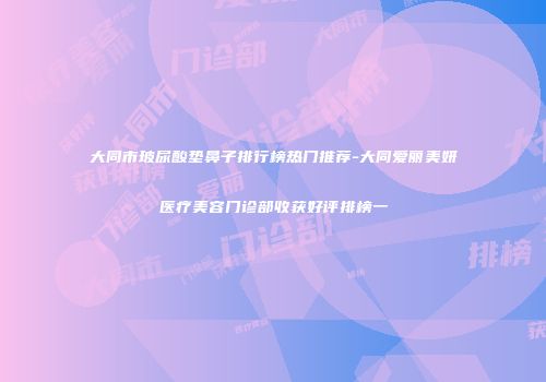 大同市玻尿酸垫鼻子排行榜热门推荐-大同爱丽美妍医疗美容门诊部收获好评排榜一