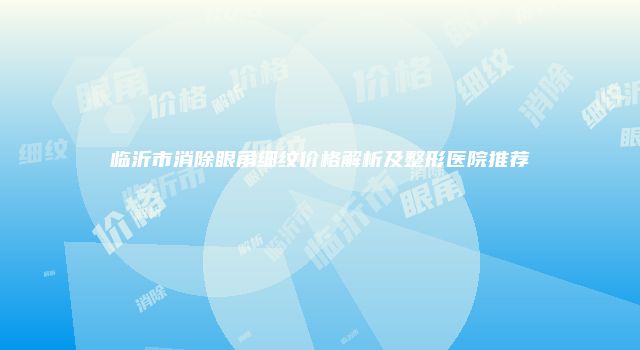 临沂市消除眼角细纹价格解析及整形医院推荐