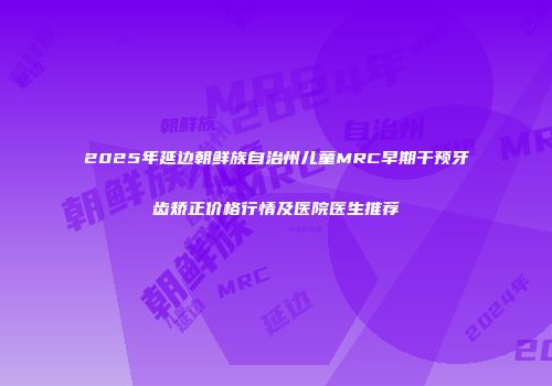 2025年延边朝鲜族自治州儿童MRC早期干预牙齿矫正价格行情及医院医生推荐