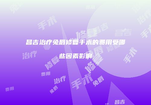 昌吉治疗兔唇修复手术的费用受哪些因素影响