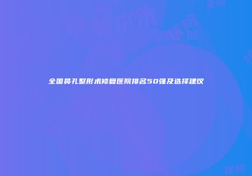 全国鼻孔整形术修复医院排名50强及选择建议
