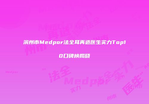 滨州市Medpor法全耳再造医生实力Top10口碑榜揭晓