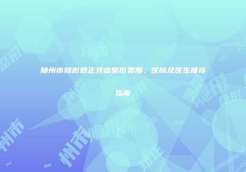 随州市隐形矫正牙齿整形费用、医院及医生推荐指南