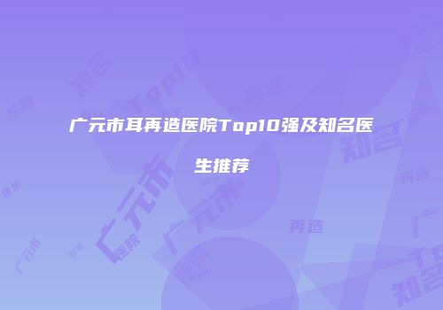 广元市耳再造医院Top10强及知名医生推荐