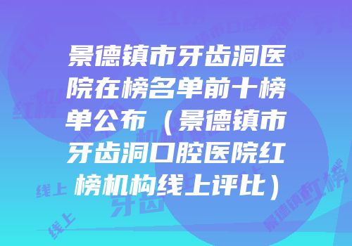 景德镇市牙齿洞医院在榜名单前十榜单公布（景德镇市牙齿洞口腔医院红榜机构线上评比）