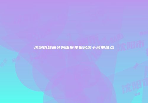 沈阳市超薄牙贴面医生排名前十名单盘点