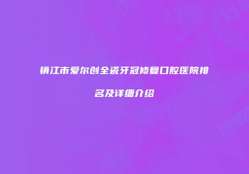 镇江市爱尔创全瓷牙冠修复口腔医院排名及详细介绍