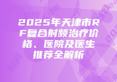2025年天津市RF复合射频治疗价格、医院及医生推荐全解析