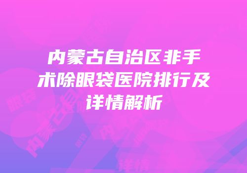 内蒙古自治区非手术除眼袋医院排行及详情解析