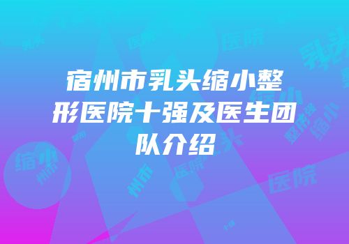 宿州市乳头缩小整形医院十强及医生团队介绍