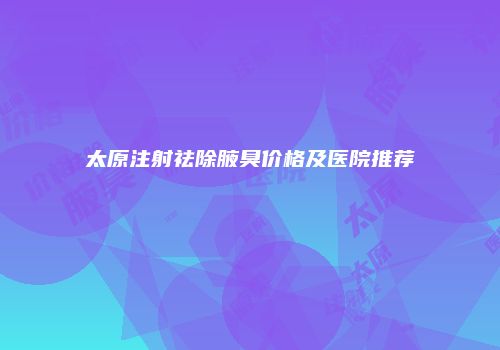 太原注射祛除腋臭价格及医院推荐